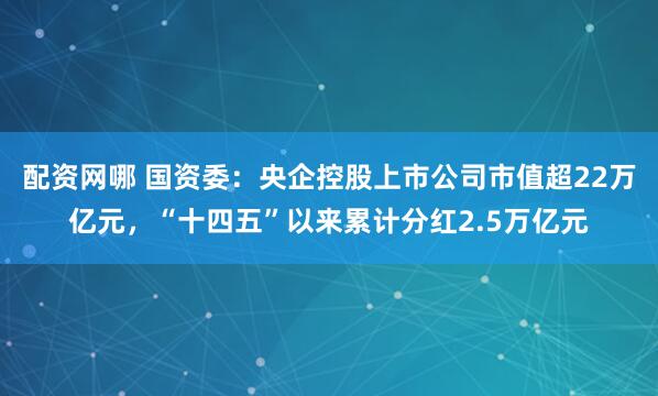 配资网哪 国资委：央企控股上市公司市值超22万亿元，“十四五”以来累计分红2.5万亿元