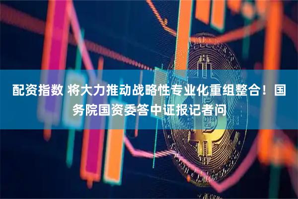 配资指数 将大力推动战略性专业化重组整合！国务院国资委答中证报记者问