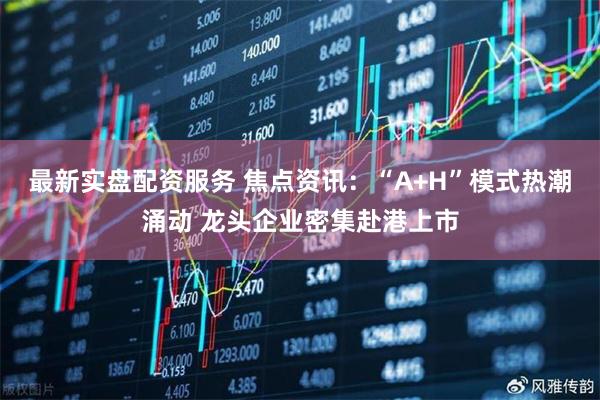 最新实盘配资服务 焦点资讯：“A+H”模式热潮涌动 龙头企业密集赴港上市