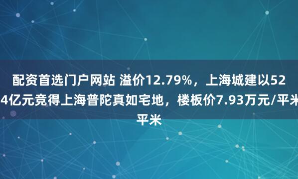 配资首选门户网站 溢价12.79%，上海城建以52.4亿元竞得上海普陀真如宅地，楼板价7.93万元/平米