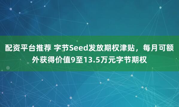 配资平台推荐 字节Seed发放期权津贴，每月可额外获得价值9至13.5万元字节期权