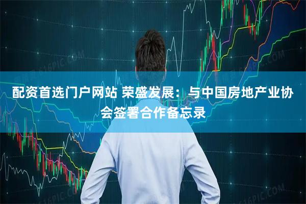 配资首选门户网站 荣盛发展：与中国房地产业协会签署合作备忘录
