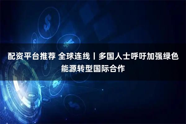 配资平台推荐 全球连线丨多国人士呼吁加强绿色能源转型国际合作