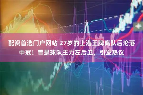 配资首选门户网站 27岁的上港王牌离队后沦落中冠！曾是球队主力左后卫，引发热议