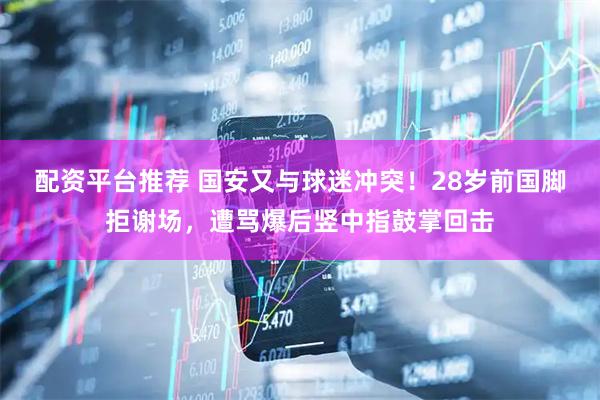 配资平台推荐 国安又与球迷冲突！28岁前国脚拒谢场，遭骂爆后竖中指鼓掌回击
